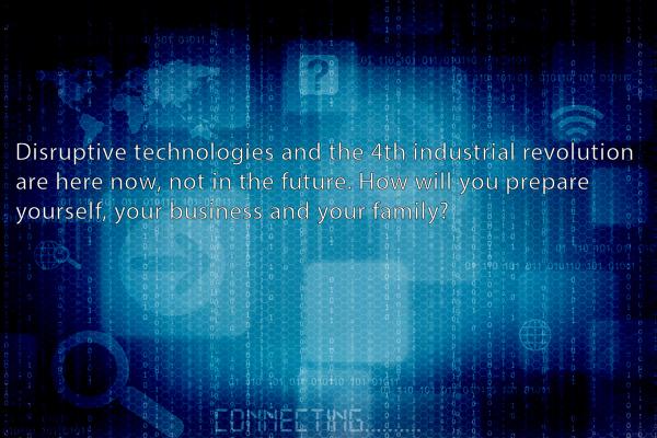 Disruptive technologies and the 4th industrial revolution are here now, not in the future, how will you prepare yourself, your business and family?